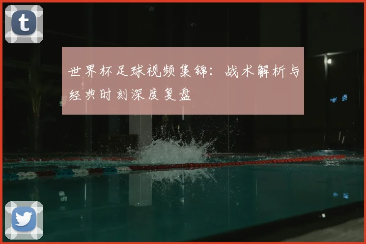 世界杯足球视频集锦:战术解析与经典时刻深度复盘