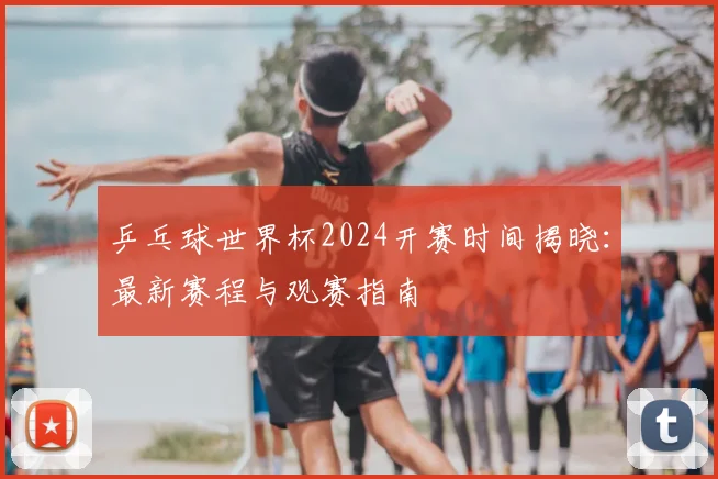 乒乓球世界杯2024开赛时间揭晓:最新赛程与观赛指南