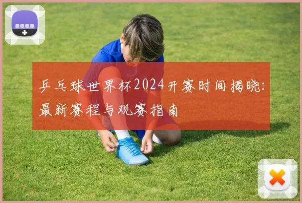 乒乓球世界杯2024开赛时间揭晓：最新赛程与观赛指南