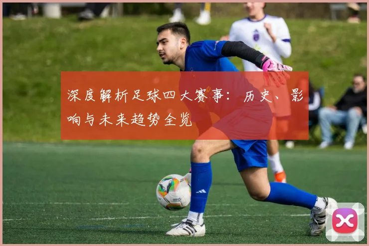 深度解析足球四大赛事：历史、影响与未来趋势全览
