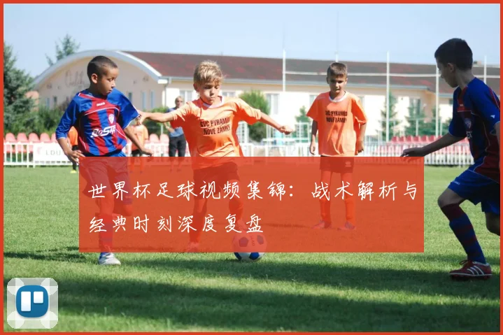 世界杯足球视频集锦：战术解析与经典时刻深度复盘